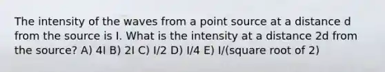 The intensity of the waves from a point source at a distance d from the source is I. What is the intensity at a distance 2d from the source? A) 4I B) 2I C) I/2 D) I/4 E) I/(square root of 2)