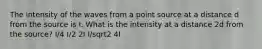 The intensity of the waves from a point source at a distance d from the source is I. What is the intensity at a distance 2d from the source? I/4 I/2 2I I/sqrt2 4I