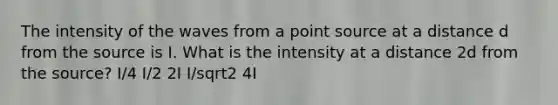 The intensity of the waves from a point source at a distance d from the source is I. What is the intensity at a distance 2d from the source? I/4 I/2 2I I/sqrt2 4I