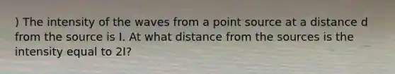 ) The intensity of the waves from a point source at a distance d from the source is I. At what distance from the sources is the intensity equal to 2I?