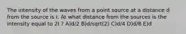 The intensity of the waves from a point source at a distance d from the source is I. At what distance from the sources is the intensity equal to 2I ? A)d/2 B)d/sqrt(2) C)d/4 D)d/8 E)d