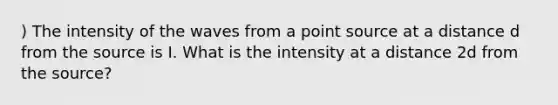 ) The intensity of the waves from a point source at a distance d from the source is I. What is the intensity at a distance 2d from the source?