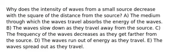 Why does the intensity of waves from a small source decrease with the square of the distance from the source? A) The medium through which the waves travel absorbs the energy of the waves. B) The waves slow down as they travel away from the source. C) The frequency of the waves decreases as they get farther from the source. D) The waves run out of energy as they travel. E) The waves spread out as they travel.