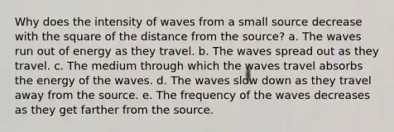 Why does the intensity of waves from a small source decrease with the square of the distance from the source? a. The waves run out of energy as they travel. b. The waves spread out as they travel. c. The medium through which the waves travel absorbs the energy of the waves. d. The waves slow down as they travel away from the source. e. The frequency of the waves decreases as they get farther from the source.