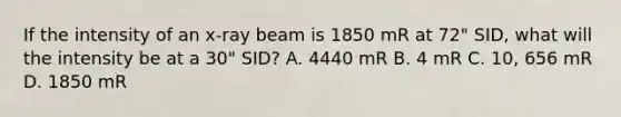 If the intensity of an x-ray beam is 1850 mR at 72" SID, what will the intensity be at a 30" SID? A. 4440 mR B. 4 mR C. 10, 656 mR D. 1850 mR