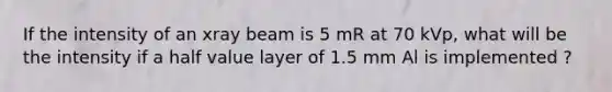 If the intensity of an xray beam is 5 mR at 70 kVp, what will be the intensity if a half value layer of 1.5 mm Al is implemented ?
