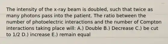 The intensity of the x-ray beam is doubled, such that twice as many photons pass into the patient. The ratio between the number of photoelectric interactions and the number of Compton interactions taking place will: A.) Double B.) Decrease C.) be cut to 1/2 D.) increase E.) remain equal