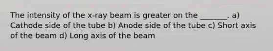 The intensity of the x-ray beam is greater on the _______. a) Cathode side of the tube b) Anode side of the tube c) Short axis of the beam d) Long axis of the beam