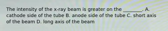 The intensity of the x-ray beam is greater on the ________. A. cathode side of the tube B. anode side of the tube C. short axis of the beam D. long axis of the beam