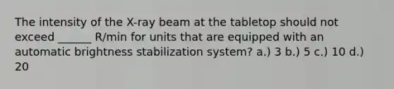 The intensity of the X-ray beam at the tabletop should not exceed ______ R/min for units that are equipped with an automatic brightness stabilization system? a.) 3 b.) 5 c.) 10 d.) 20