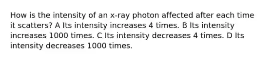 How is the intensity of an x-ray photon affected after each time it scatters? A Its intensity increases 4 times. B Its intensity increases 1000 times. C Its intensity decreases 4 times. D Its intensity decreases 1000 times.