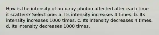 How is the intensity of an x-ray photon affected after each time it scatters? Select one: a. Its intensity increases 4 times. b. Its intensity increases 1000 times. c. Its intensity decreases 4 times. d. Its intensity decreases 1000 times.