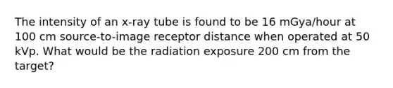 The intensity of an x-ray tube is found to be 16 mGya/hour at 100 cm source-to-image receptor distance when operated at 50 kVp. What would be the radiation exposure 200 cm from the target?