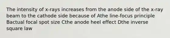 The intensity of x-rays increases from the anode side of the x-ray beam to the cathode side because of Athe line-focus principle Bactual focal spot size Cthe anode heel effect Dthe inverse square law