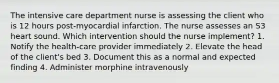 The intensive care department nurse is assessing the client who is 12 hours post-myocardial infarction. The nurse assesses an S3 heart sound. Which intervention should the nurse implement? 1. Notify the health-care provider immediately 2. Elevate the head of the client's bed 3. Document this as a normal and expected finding 4. Administer morphine intravenously