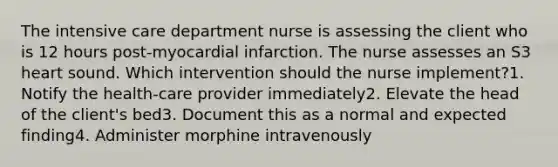 The intensive care department nurse is assessing the client who is 12 hours post-myocardial infarction. The nurse assesses an S3 heart sound. Which intervention should the nurse implement?1. Notify the health-care provider immediately2. Elevate the head of the client's bed3. Document this as a normal and expected finding4. Administer morphine intravenously