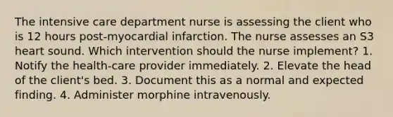 The intensive care department nurse is assessing the client who is 12 hours post-myocardial infarction. The nurse assesses an S3 heart sound. Which intervention should the nurse implement? 1. Notify the health-care provider immediately. 2. Elevate the head of the client's bed. 3. Document this as a normal and expected finding. 4. Administer morphine intravenously.