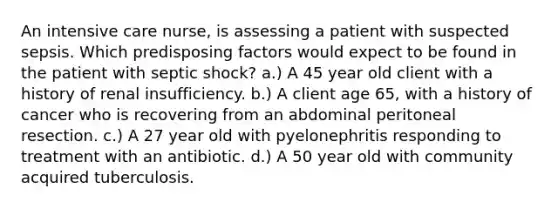 An intensive care nurse, is assessing a patient with suspected sepsis. Which predisposing factors would expect to be found in the patient with septic shock? a.) A 45 year old client with a history of renal insufficiency. b.) A client age 65, with a history of cancer who is recovering from an abdominal peritoneal resection. c.) A 27 year old with pyelonephritis responding to treatment with an antibiotic. d.) A 50 year old with community acquired tuberculosis.