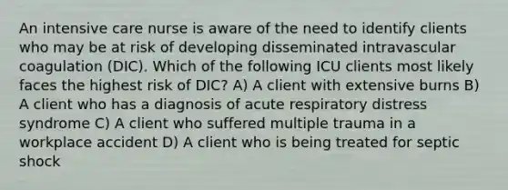 An intensive care nurse is aware of the need to identify clients who may be at risk of developing disseminated intravascular coagulation (DIC). Which of the following ICU clients most likely faces the highest risk of DIC? A) A client with extensive burns B) A client who has a diagnosis of acute respiratory distress syndrome C) A client who suffered multiple trauma in a workplace accident D) A client who is being treated for septic shock