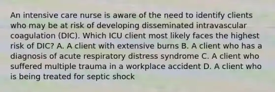 An intensive care nurse is aware of the need to identify clients who may be at risk of developing disseminated intravascular coagulation (DIC). Which ICU client most likely faces the highest risk of DIC? A. A client with extensive burns B. A client who has a diagnosis of acute respiratory distress syndrome C. A client who suffered multiple trauma in a workplace accident D. A client who is being treated for septic shock