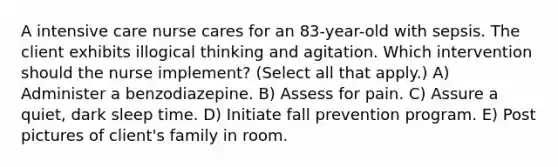 A intensive care nurse cares for an 83-year-old with sepsis. The client exhibits illogical thinking and agitation. Which intervention should the nurse implement? (Select all that apply.) A) Administer a benzodiazepine. B) Assess for pain. C) Assure a quiet, dark sleep time. D) Initiate fall prevention program. E) Post pictures of client's family in room.