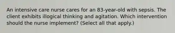 An intensive care nurse cares for an 83-year-old with sepsis. The client exhibits illogical thinking and agitation. Which intervention should the nurse implement? (Select all that apply.)