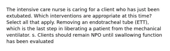 The intensive care nurse is caring for a client who has just been extubated. Which interventions are appropriate at this time? Select all that apply. Removing an endotracheal tube (ETT), which is the last step in liberating a patient from the mechanical ventilator. s. Clients should remain NPO until swallowing function has been evaluated