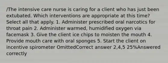 /The intensive care nurse is caring for a client who has just been extubated. Which interventions are appropriate at this time? Select all that apply. 1. Administer prescribed oral narcotics for throat pain 2. Administer warmed, humidified oxygen via facemask 3. Give the client ice chips to moisten the mouth 4. Provide mouth care with oral sponges 5. Start the client on incentive spirometer OmittedCorrect answer 2,4,5 25%Answered correctly