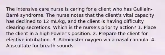 The intensive care nurse is caring for a client who has Guillain-Barré syndrome. The nurse notes that the client's vital capacity has declined to 12 mL/kg, and the client is having difficulty clearing secretions. Which is the nurse's priority action? 1. Place the client in a high Fowler's position. 2. Prepare the client for elective intubation. 3. Administer oxygen via a nasal cannula. 4. Auscultate for breath sounds.