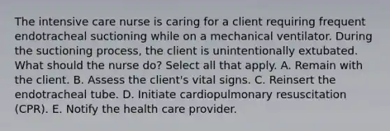 The intensive care nurse is caring for a client requiring frequent endotracheal suctioning while on a mechanical ventilator. During the suctioning process, the client is unintentionally extubated. What should the nurse do? Select all that apply. A. Remain with the client. B. Assess the client's vital signs. C. Reinsert the endotracheal tube. D. Initiate cardiopulmonary resuscitation (CPR). E. Notify the health care provider.