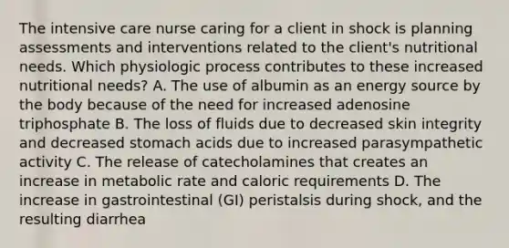 The intensive care nurse caring for a client in shock is planning assessments and interventions related to the client's nutritional needs. Which physiologic process contributes to these increased nutritional needs? A. The use of albumin as an energy source by the body because of the need for increased adenosine triphosphate B. The loss of fluids due to decreased skin integrity and decreased stomach acids due to increased parasympathetic activity C. The release of catecholamines that creates an increase in metabolic rate and caloric requirements D. The increase in gastrointestinal (GI) peristalsis during shock, and the resulting diarrhea