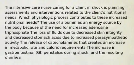 The intensive care nurse caring for a client in shock is planning assessments and interventions related to the client's nutritional needs. Which physiologic process contributes to these increased nutritional needs? The use of albumin as an energy source by the body because of the need for increased adenosine triphosphate The loss of fluids due to decreased skin integrity and decreased stomach acids due to increased parasympathetic activity The release of catecholamines that creates an increase in metabolic rate and caloric requirements The increase in gastrointestinal (GI) peristalsis during shock, and the resulting diarrhea