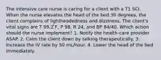 The intensive care nurse is caring for a client with a T1 SCI. When the nurse elevates the head of the bed 30 degrees, the client complains of lightheadedness and dizziness. The client's vital signs are T 99.2 ̊F, P 98, R 24, and BP 84/40. Which action should the nurse implement? 1. Notify the health-care provider ASAP. 2. Calm the client down by talking therapeutically. 3. Increase the IV rate by 50 mL/hour. 4. Lower the head of the bed immediately.