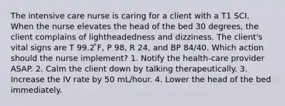 The intensive care nurse is caring for a client with a T1 SCI. When the nurse elevates the head of the bed 30 degrees, the client complains of lightheadedness and dizziness. The client's vital signs are T 99.2 ̊F, P 98, R 24, and BP 84/40. Which action should the nurse implement? 1. Notify the health-care provider ASAP. 2. Calm the client down by talking therapeutically. 3. Increase the IV rate by 50 mL/hour. 4. Lower the head of the bed immediately.