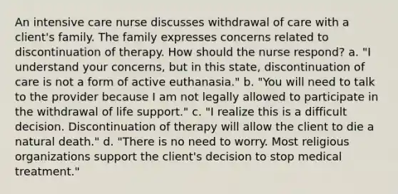 An intensive care nurse discusses withdrawal of care with a client's family. The family expresses concerns related to discontinuation of therapy. How should the nurse respond? a. "I understand your concerns, but in this state, discontinuation of care is not a form of active euthanasia." b. "You will need to talk to the provider because I am not legally allowed to participate in the withdrawal of life support." c. "I realize this is a difficult decision. Discontinuation of therapy will allow the client to die a natural death." d. "There is no need to worry. Most religious organizations support the client's decision to stop medical treatment."