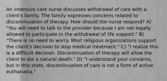 An intensive care nurse discusses withdrawal of care with a client's family. The family expresses concerns related to discontinuation of therapy. How should the nurse respond? A) "You will need to talk to the provider because I am not legally allowed to participate in the withdrawal of life support." B) "There is no need to worry. Most religious organizations support the client's decision to stop medical treatment." C) "I realize this is a difficult decision. Discontinuation of therapy will allow the client to die a natural death." D) "I understand your concerns, but in this state, discontinuation of care is not a form of active euthanasia."