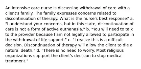 An intensive care nurse is discussing withdrawal of care with a client's family. The family expresses concerns related to discontinuation of therapy. What is the nurse's best response? a. "I understand your concerns, but in this state, discontinuation of care is not a form of active euthanasia." b. "You will need to talk to the provider because I am not legally allowed to participate in the withdrawal of life support." c. "I realize this is a difficult decision. Discontinuation of therapy will allow the client to die a natural death." d. "There is no need to worry. Most religious organizations sup-port the client's decision to stop medical treatment."