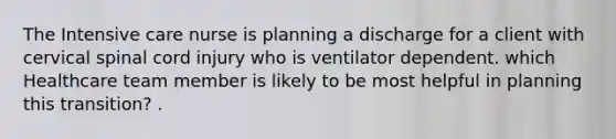 The Intensive care nurse is planning a discharge for a client with cervical spinal cord injury who is ventilator dependent. which Healthcare team member is likely to be most helpful in planning this transition? .