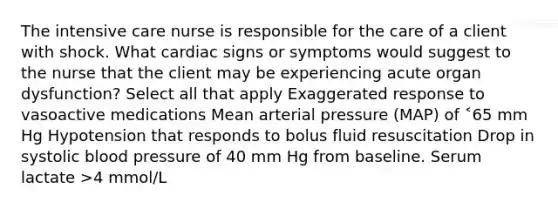 The intensive care nurse is responsible for the care of a client with shock. What cardiac signs or symptoms would suggest to the nurse that the client may be experiencing acute organ dysfunction? Select all that apply Exaggerated response to vasoactive medications Mean arterial pressure (MAP) of ˂65 mm Hg Hypotension that responds to bolus fluid resuscitation Drop in systolic blood pressure of 40 mm Hg from baseline. Serum lactate >4 mmol/L