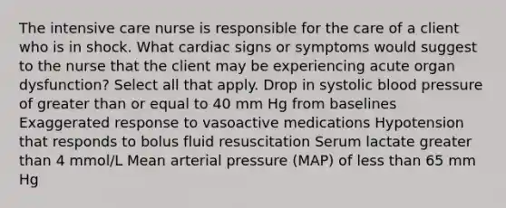 The intensive care nurse is responsible for the care of a client who is in shock. What cardiac signs or symptoms would suggest to the nurse that the client may be experiencing acute organ dysfunction? Select all that apply. Drop in systolic blood pressure of greater than or equal to 40 mm Hg from baselines Exaggerated response to vasoactive medications Hypotension that responds to bolus fluid resuscitation Serum lactate greater than 4 mmol/L Mean arterial pressure (MAP) of less than 65 mm Hg