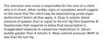 The intensive care nurse is responsible for the care of a client who is in shock. What cardiac signs or symptoms would suggest to the nurse that the client may be experiencing acute organ dysfunction? Select all that apply. A. Drop in systolic blood pressure of greater than or equal to 40 mm Hg from baselines B. Hypotension that responds to bolus fluid resuscitation C. Exaggerated response to vasoactive medications D. Serum lactate greater than 4 mmol/L E. Mean arterial pressure (MAP) of less than 65 mm Hg