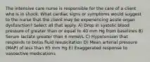 The intensive care nurse is responsible for the care of a client who is in shock. What cardiac signs or symptoms would suggest to the nurse that the client may be experiencing acute organ dysfunction? Select all that apply. A) Drop in systolic blood pressure of greater than or equal to 40 mm Hg from baselines B) Serum lactate greater than 4 mmol/L C) Hypotension that responds to bolus fluid resuscitation D) Mean arterial pressure (MAP) of less than 65 mm Hg E) Exaggerated response to vasoactive medications