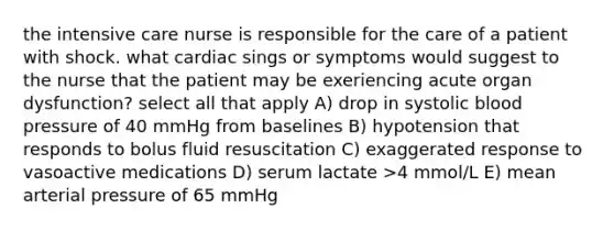 the intensive care nurse is responsible for the care of a patient with shock. what cardiac sings or symptoms would suggest to the nurse that the patient may be exeriencing acute organ dysfunction? select all that apply A) drop in systolic blood pressure of 40 mmHg from baselines B) hypotension that responds to bolus fluid resuscitation C) exaggerated response to vasoactive medications D) serum lactate >4 mmol/L E) mean arterial pressure of 65 mmHg