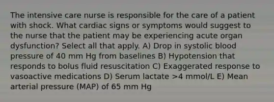 The intensive care nurse is responsible for the care of a patient with shock. What cardiac signs or symptoms would suggest to the nurse that the patient may be experiencing acute organ dysfunction? Select all that apply. A) Drop in systolic blood pressure of 40 mm Hg from baselines B) Hypotension that responds to bolus fluid resuscitation C) Exaggerated response to vasoactive medications D) Serum lactate >4 mmol/L E) Mean arterial pressure (MAP) of 65 mm Hg