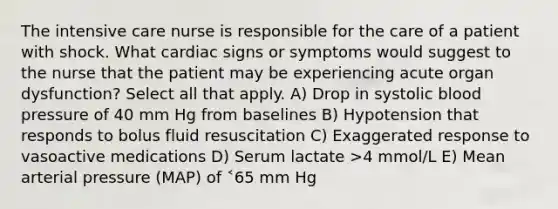 The intensive care nurse is responsible for the care of a patient with shock. What cardiac signs or symptoms would suggest to the nurse that the patient may be experiencing acute organ dysfunction? Select all that apply. A) Drop in systolic blood pressure of 40 mm Hg from baselines B) Hypotension that responds to bolus fluid resuscitation C) Exaggerated response to vasoactive medications D) Serum lactate >4 mmol/L E) Mean arterial pressure (MAP) of ˂65 mm Hg