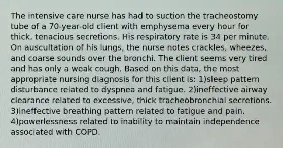 The intensive care nurse has had to suction the tracheostomy tube of a 70-year-old client with emphysema every hour for thick, tenacious secretions. His respiratory rate is 34 per minute. On auscultation of his lungs, the nurse notes crackles, wheezes, and coarse sounds over the bronchi. The client seems very tired and has only a weak cough. Based on this data, the most appropriate nursing diagnosis for this client is: 1)sleep pattern disturbance related to dyspnea and fatigue. 2)ineffective airway clearance related to excessive, thick tracheobronchial secretions. 3)ineffective breathing pattern related to fatigue and pain. 4)powerlessness related to inability to maintain independence associated with COPD.