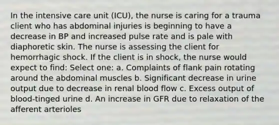 In the intensive care unit (ICU), the nurse is caring for a trauma client who has abdominal injuries is beginning to have a decrease in BP and increased pulse rate and is pale with diaphoretic skin. The nurse is assessing the client for hemorrhagic shock. If the client is in shock, the nurse would expect to find: Select one: a. Complaints of flank pain rotating around the abdominal muscles b. Significant decrease in urine output due to decrease in renal blood flow c. Excess output of blood-tinged urine d. An increase in GFR due to relaxation of the afferent arterioles