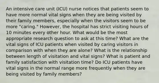 An intensive care unit (ICU) nurse notices that patients seem to have more normal vital signs when they are being visited by their family members, especially when the visitors seem to be more "caring." However, the hospital has strict visiting hours of 10 minutes every other hour. What would be the most appropriate research question to ask at this time? What are the vital signs of ICU patients when visited by caring visitors in comparison with when they are alone? What is the relationship between length of visitation and vital signs? What is patient and family satisfaction with visitation time? Do ICU patients have vital signs in the normal range more frequently when they are being visited by family members?