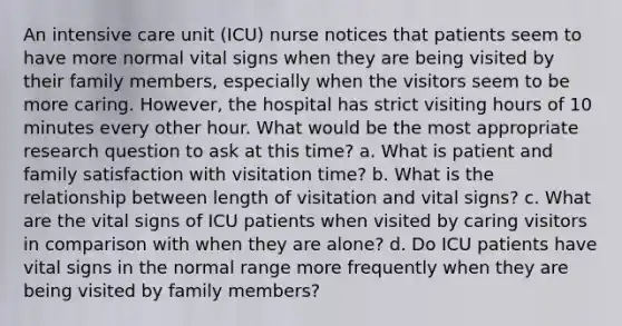 An intensive care unit (ICU) nurse notices that patients seem to have more normal vital signs when they are being visited by their family members, especially when the visitors seem to be more caring. However, the hospital has strict visiting hours of 10 minutes every other hour. What would be the most appropriate research question to ask at this time? a. What is patient and family satisfaction with visitation time? b. What is the relationship between length of visitation and vital signs? c. What are the vital signs of ICU patients when visited by caring visitors in comparison with when they are alone? d. Do ICU patients have vital signs in the normal range more frequently when they are being visited by family members?