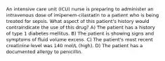 An intensive care unit (ICU) nurse is preparing to administer an intravenous dose of imipenem-cilastatin to a patient who is being treated for sepsis. What aspect of this patient's history would contraindicate the use of this drug? A) The patient has a history of type 1 diabetes mellitus. B) The patient is showing signs and symptoms of fluid volume excess. C) The patient's most recent creatinine level was 140 mol/L (high). D) The patient has a documented allergy to penicillin.